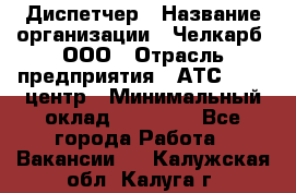 Диспетчер › Название организации ­ Челкарб, ООО › Отрасль предприятия ­ АТС, call-центр › Минимальный оклад ­ 18 000 - Все города Работа » Вакансии   . Калужская обл.,Калуга г.